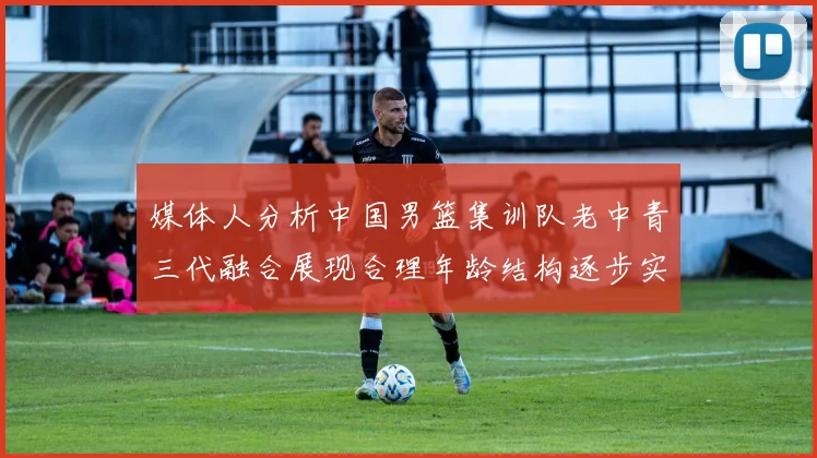 媒体人分析中国男篮集训队老中青三代融合展现合理年龄结构逐步实现换血