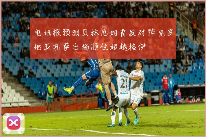 电讯报预测贝林厄姆首发对阵克罗地亚孔萨出场顺位超越格伊
