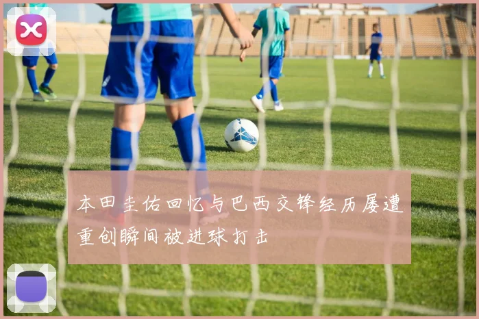 本田圭佑回忆与巴西交锋经历屡遭重创瞬间被进球打击