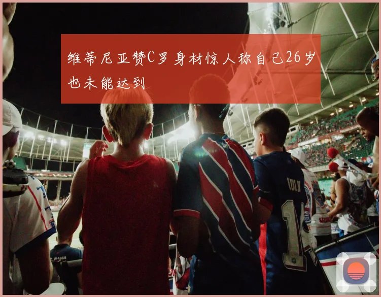 维蒂尼亚赞C罗身材惊人称自己26岁也未能达到