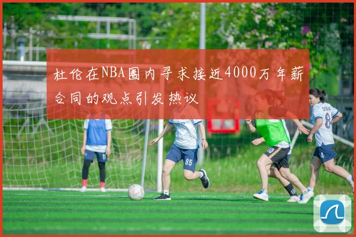 杜伦在NBA圈内寻求接近4000万年薪合同的观点引发热议