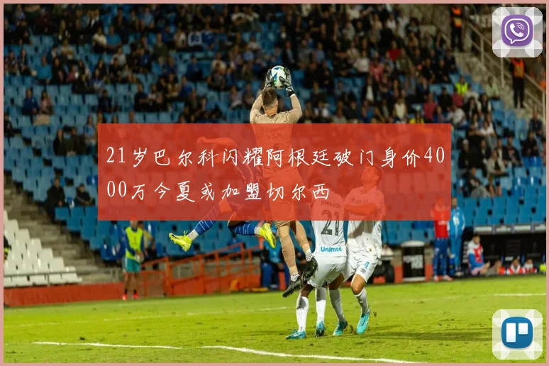 21岁巴尔科闪耀阿根廷破门身价4000万今夏或加盟切尔西