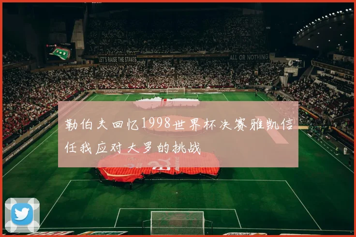 勒伯夫回忆1998世界杯决赛雅凯信任我应对大罗的挑战