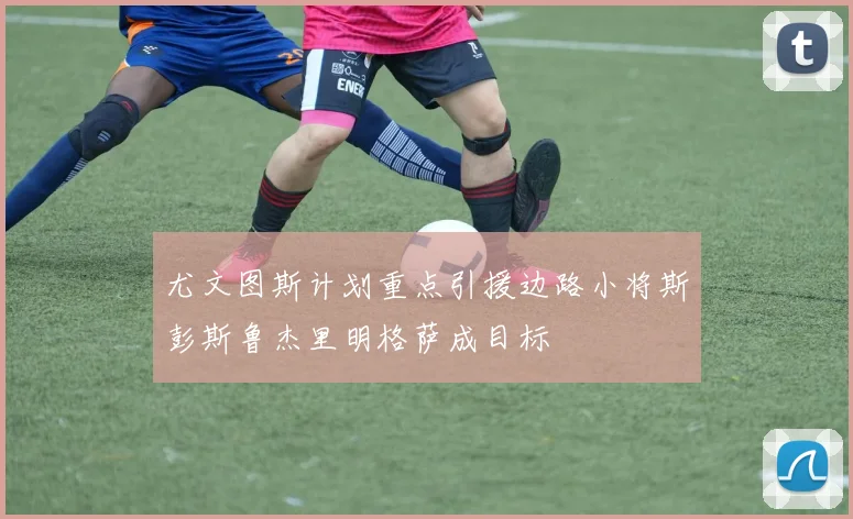 尤文图斯计划重点引援边路小将斯彭斯鲁杰里明格萨成目标