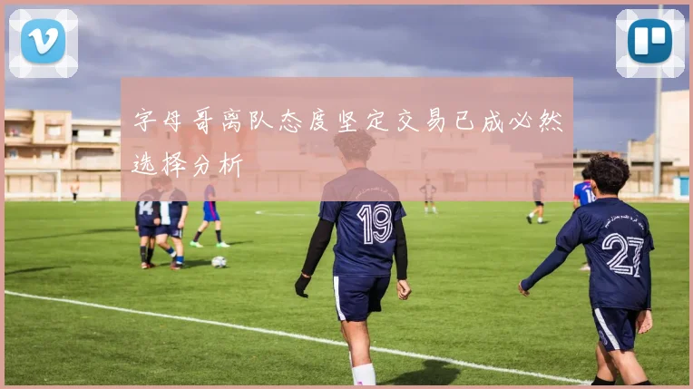 字母哥离队态度坚定交易已成必然选择分析