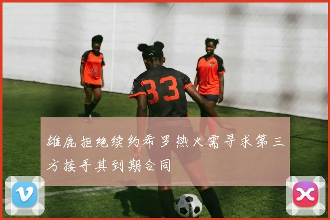 雄鹿拒绝续约希罗热火需寻求第三方接手其到期合同